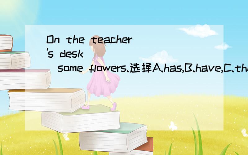 On the teacher's desk _______some flowers.选择A.has,B.have,C.there are