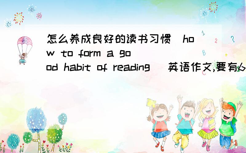 怎么养成良好的读书习惯（how to form a good habit of reading) 英语作文,要有6句话,我要的是英文文章