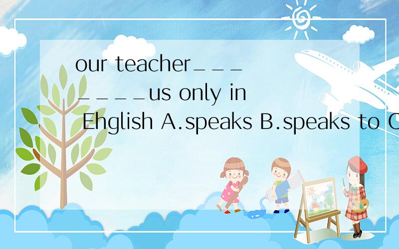 our teacher_______us only in Ehglish A.speaks B.speaks to C.tells D.is talking with为什么答案是B,要详解