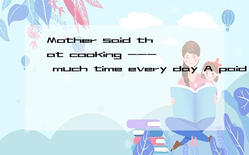 Mother said that cooking --- much time every day A paid B spent C cost D took