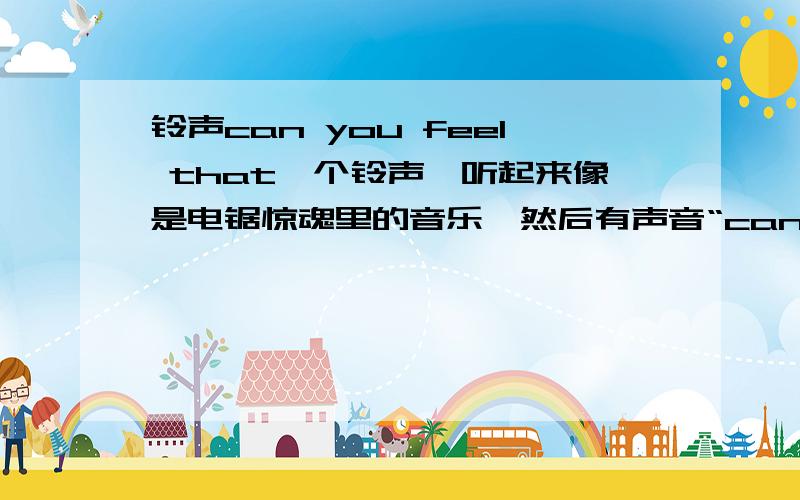 铃声can you feel that一个铃声,听起来像是电锯惊魂里的音乐,然后有声音“can you feel that”,请告诉我这是什么铃声.或者告诉我链接.