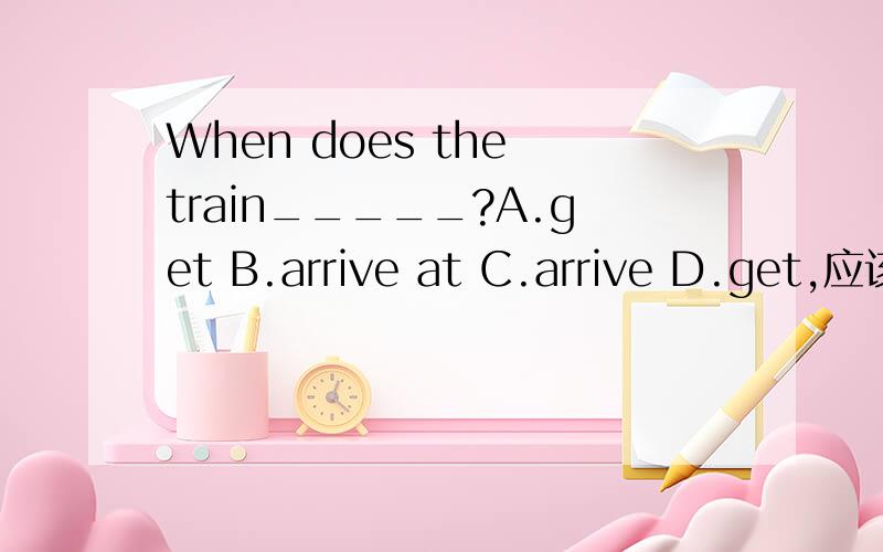 When does the train_____?A.get B.arrive at C.arrive D.get,应该告诉哪个答案,