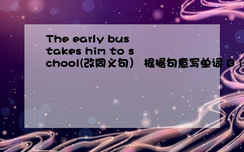 The early bus takes him to school(改同义句） 根据句意写单词 B is an...The early bus takes him to school(改同义句） 根据句意写单词 B is another way of staying 