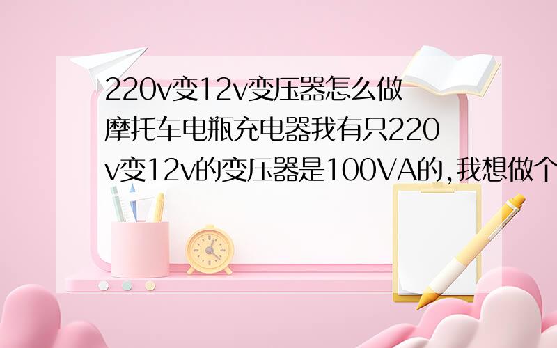 220v变12v变压器怎么做摩托车电瓶充电器我有只220v变12v的变压器是100VA的,我想做个摩托车电瓶充电器哪位师傅帮帮忙解说下怎么做?要些什么材料?怎么接法?充电电流嫌不嫌大?怎么调小?还有二