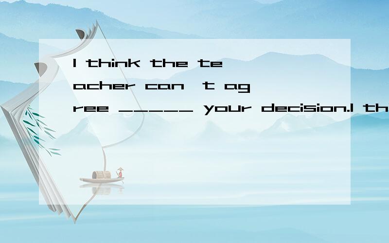 I think the teacher can't agree _____ your decision.I think the teacher can't _____ our decision.A.agree to B.agree on C.agree with D.agree about该选哪一个?为什么呢?