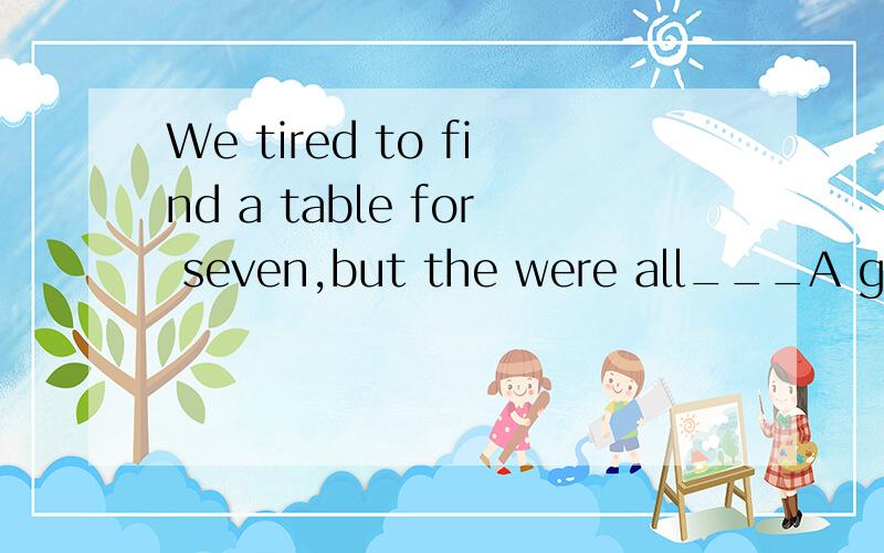 We tired to find a table for seven,but the were all___A given away B kept away C taken up D used upThe young man left foe London to seek his fprtune in 1921,and__sinceA had not been heard B has not been heard of C had not heard of Dhas not heard of