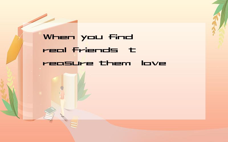 When you find real friends,treasure them,love