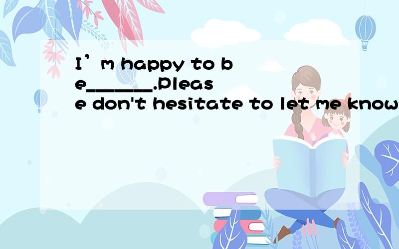 I’m happy to be_______.Please don't hesitate to let me known whenever you need me.填空答案给的是of any help.为什么.除此之外还能填什么想问下I'm happy to be这里面为什么存在两个系动词。am和be。of any help=helpful