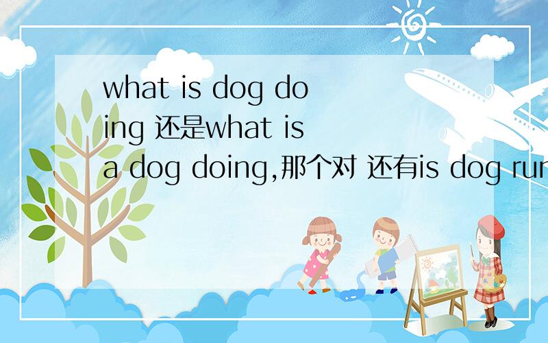 what is dog doing 还是what is a dog doing,那个对 还有is dog running across the street,还是is a dog,这两个句子到底用不用冠词a 啥时候用冠词各位大仙求解