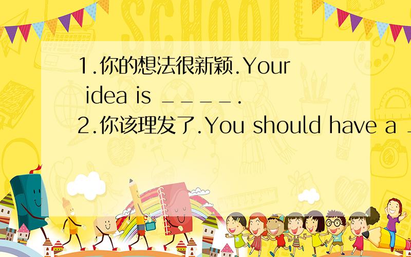 1.你的想法很新颖.Your idea is ____.2.你该理发了.You should have a ___1.你的想法很新颖.Your idea is ____.2.你该理发了.You should have a ___3.我喜欢你的发型.I like your ____.4.我们同龄.Your age is ___ ___ ___ mine.=I