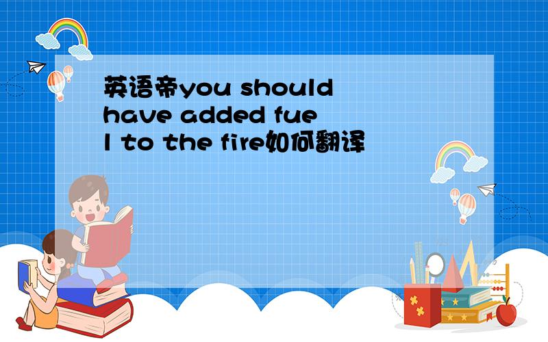 英语帝you should have added fuel to the fire如何翻译