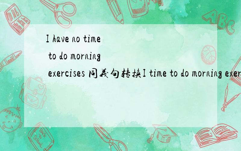 I have no time to do morning exercises 同义句转换I time to do morning exercises 同义句转换