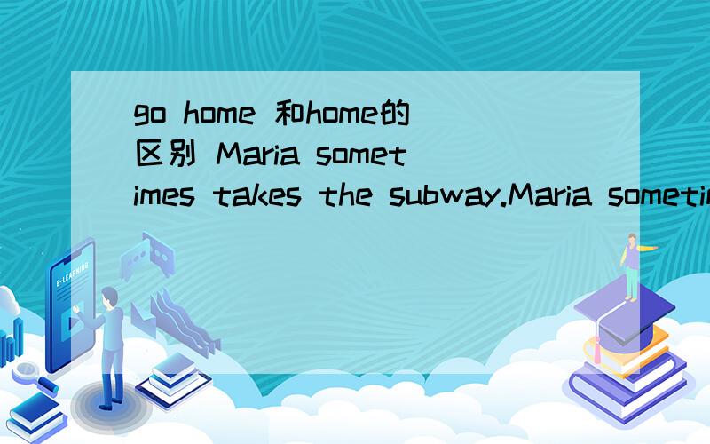 go home 和home的区别 Maria sometimes takes the subway.Maria sometimes go home by subway.