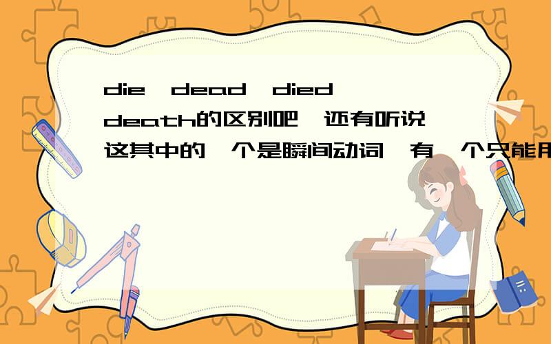 die,dead,died,death的区别吧,还有听说这其中的一个是瞬间动词,有一个只能用于完成时,这都是神马啊亲,我就是弄不懂喵