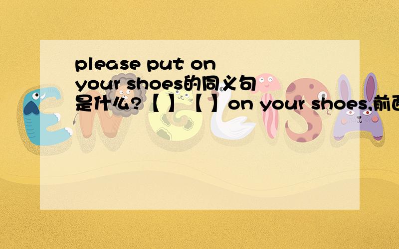 please put on your shoes的同义句是什么?【 】【 】on your shoes,前面2空填什么