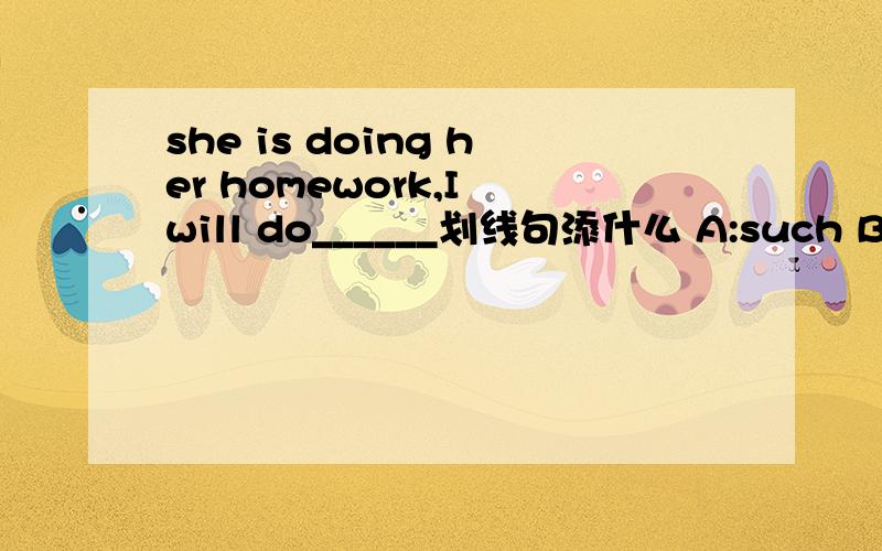 she is doing her homework,I will do______划线句添什么 A:such B :so C:the same D:the same as