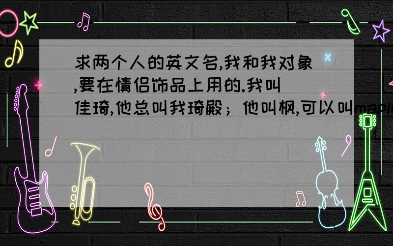 求两个人的英文名,我和我对象,要在情侣饰品上用的.我叫 佳琦,他总叫我琦殿；他叫枫,可以叫maple请帮我找一对!必须和上述名字有关的,最好和 琦殿有关.四到八字节吧.他也可以不叫maple 反正