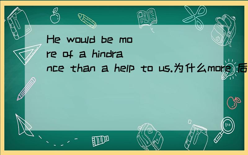 He would be more of a hindrance than a help to us.为什么more 后有一个 of 有人知道吗?