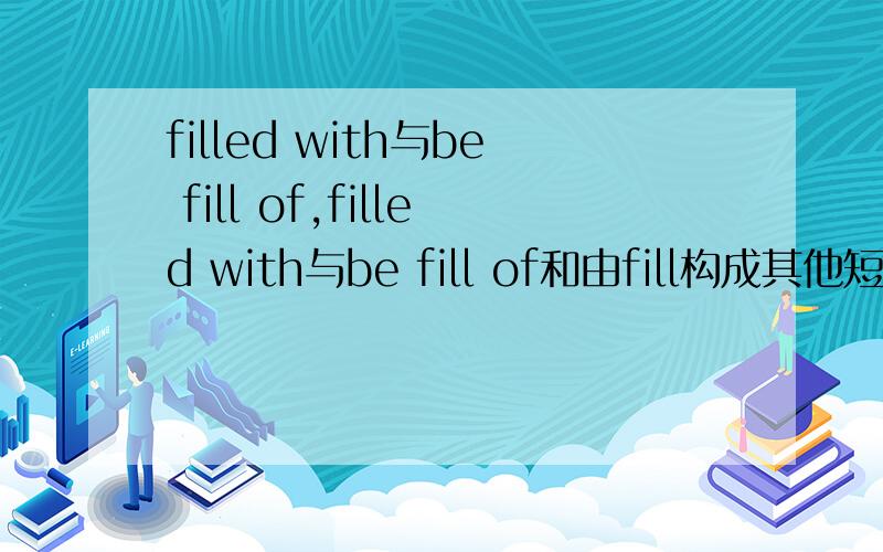 filled with与be fill of,filled with与be fill of和由fill构成其他短语的区别以上哪些词是形容被什么什么．．．,接什么