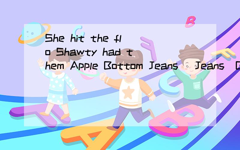 She hit the flo Shawty had them Apple Bottom Jeans [Jeans]Boots with the fur [With the fur]The whole club was lookin at herShe hit the flo [She hit the flo]Next thing you knowShawty got low low low low low low low low