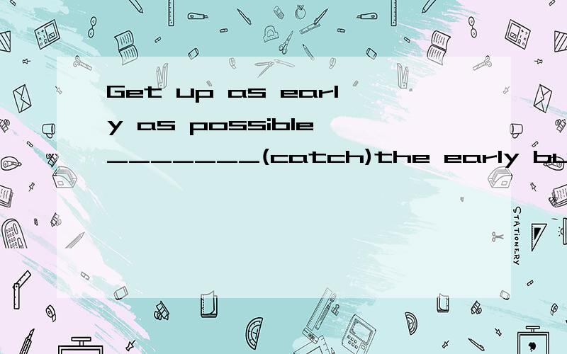 Get up as early as possible _______(catch)the early bus tomorrow.