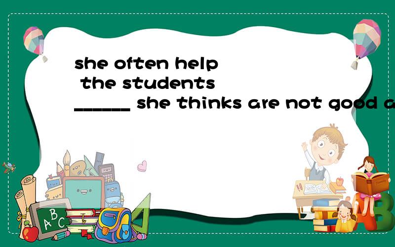 she often help the students ______ she thinks are not good at English应该用when,为什么,做什么成分的?