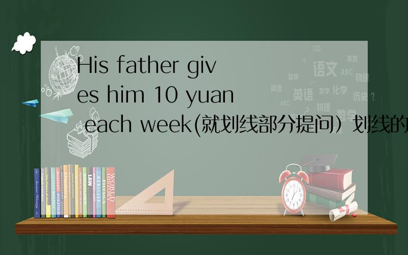 His father gives him 10 yuan each week(就划线部分提问）划线的是10 yuan—————————————— money——————————————his father————————————him each week?（词数不限）