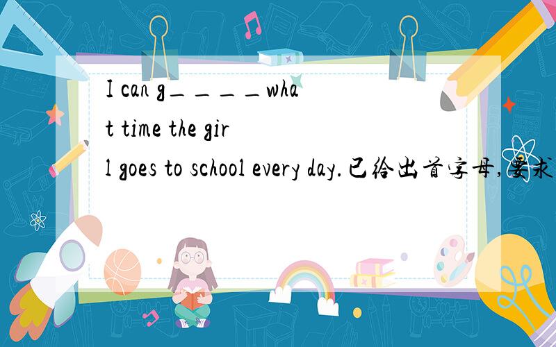 I can g____what time the girl goes to school every day.已给出首字母,要求填空,帮帮忙,谢谢,急用!还有一个：也帮忙解决.The w_____ doctors are working at the hospital.