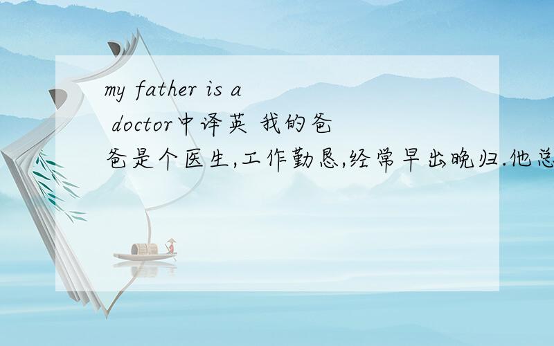 my father is a doctor中译英 我的爸爸是个医生,工作勤恳,经常早出晚归.他总是为病人着想,减少病人的痛苦.他爱听音乐.还爱看书