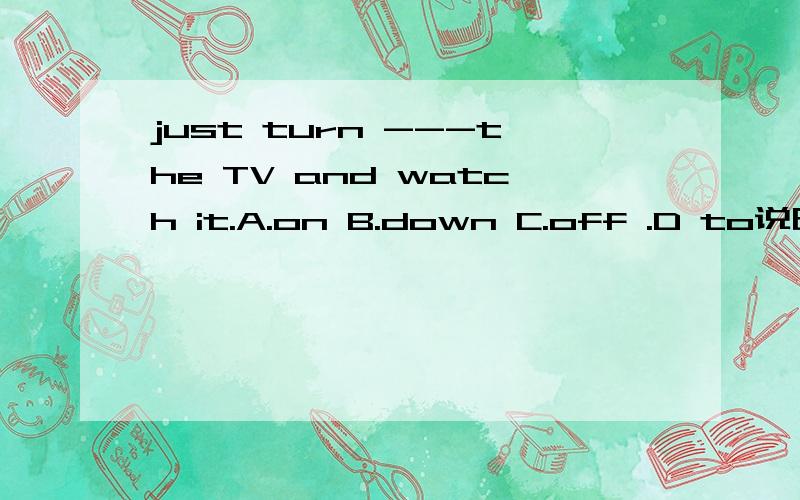 just turn ---the TV and watch it.A.on B.down C.off .D to说明原因