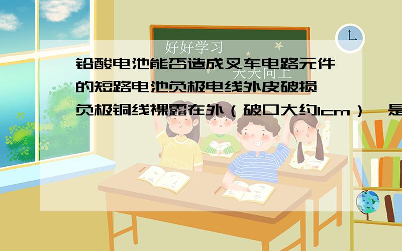 铅酸电池能否造成叉车电路元件的短路电池负极电线外皮破损,负极铜线裸露在外（破口大约1cm）,是否能造成叉车的液压FET 行走FET 行走主板的短路及烧毁?（叉车型号：力至优FB18PN-72BC-330PFLSF