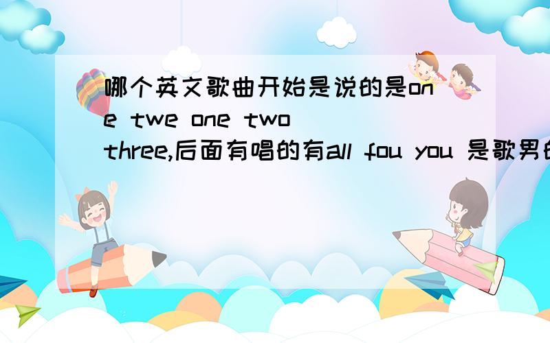 哪个英文歌曲开始是说的是one twe one two three,后面有唱的有all fou you 是歌男的唱的