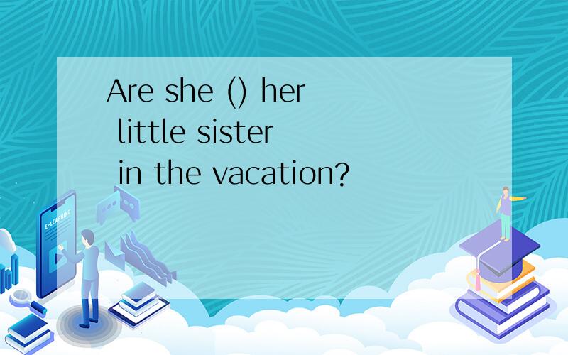 Are she () her little sister in the vacation?