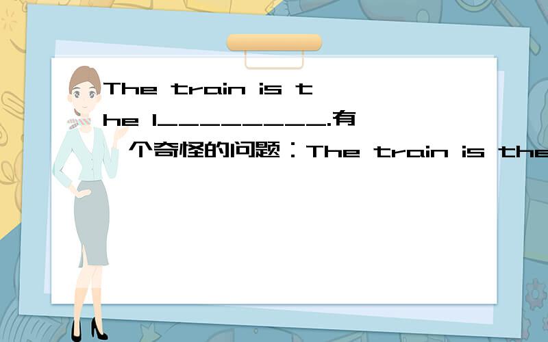 The train is the l________.有一个奇怪的问题：The train is the l_____.那个单词前面给出了一个首字母L,但是填不出啊!