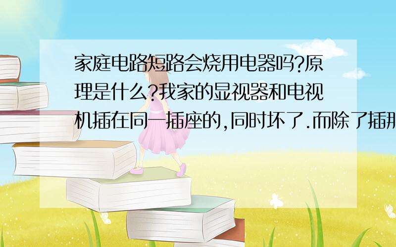 家庭电路短路会烧用电器吗?原理是什么?我家的显视器和电视机插在同一插座的,同时坏了.而除了插那个插座的电器坏了之外,其它电器都正常.是短路造成的吗?换个插座能否解决问题?