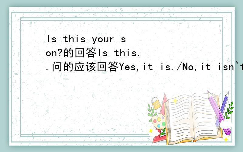 Is this your son?的回答Is this..问的应该回答Yes,it is./No,it isn`t.Is he.回答是用 Yes,he is./No,he isn't.那这里怎么办?问的是人呀