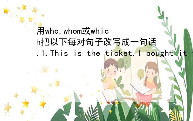 用who,whom或which把以下每对句子改写成一句话.1.This is the ticket.I bought it yesterday.2.The girl is standing beside the window. She is a new student.3.There are the presents. I bought them for my parents.4.The car is expensive. He can