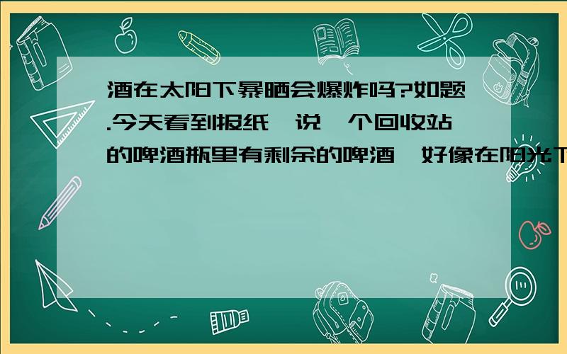 酒在太阳下暴晒会爆炸吗?如题.今天看到报纸,说一个回收站的啤酒瓶里有剩余的啤酒,好像在阳光下晒的时间长了,竟然爆炸燃烧了.这是怎么回事.