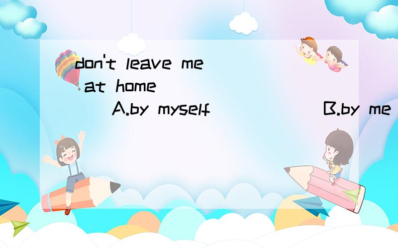 don't leave me at home _______A.by myself            B.by me          C.myself         D.mine选哪个?为什么?意思是?