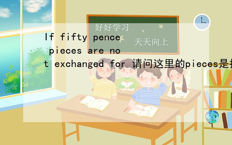 If fifty pence pieces are not exchanged for 请问这里的pieces是指什么意思?