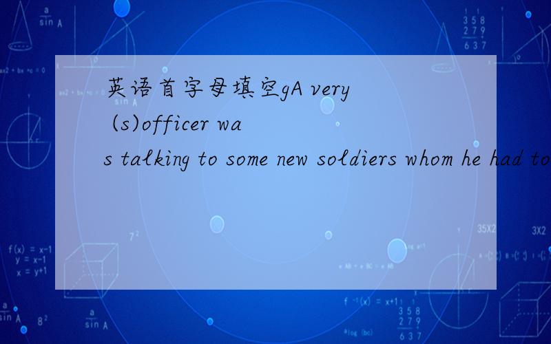 英语首字母填空gA very (s)officer was talking to some new soldiers whom he had to train.He had never seen them (b),so he began: