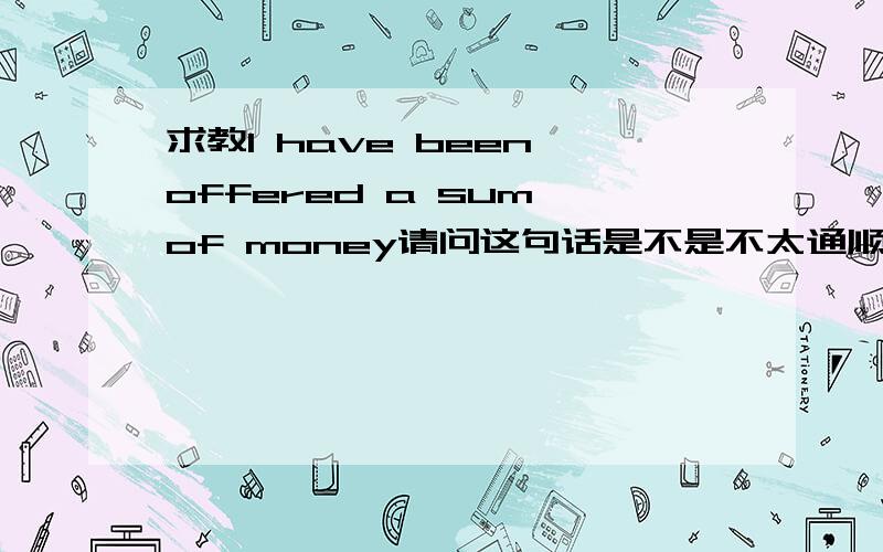 求教I have been offered a sum of money请问这句话是不是不太通顺啊?