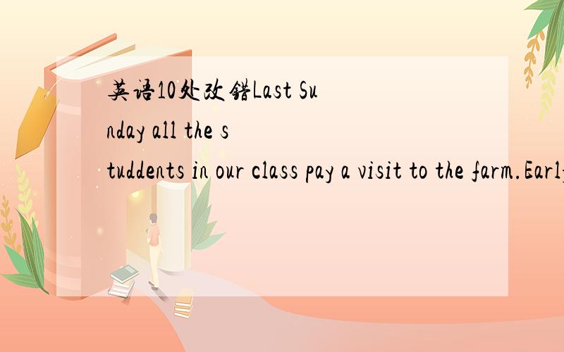 英语10处改错Last Sunday all the studdents in our class pay a visit to the farm.Early in theLast Sunday all the students in our class pay a visit to the farm.Early in the morning,we gathered at the school gate ,then we set off the farm by bus.Whe