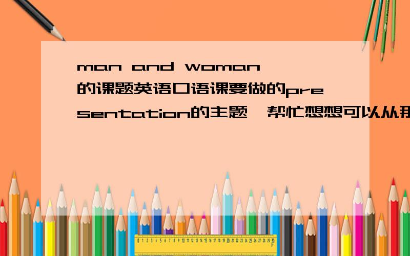 man and woman 的课题英语口语课要做的presentation的主题,帮忙想想可以从那些角度讲呢,可以细化,只要符合就行