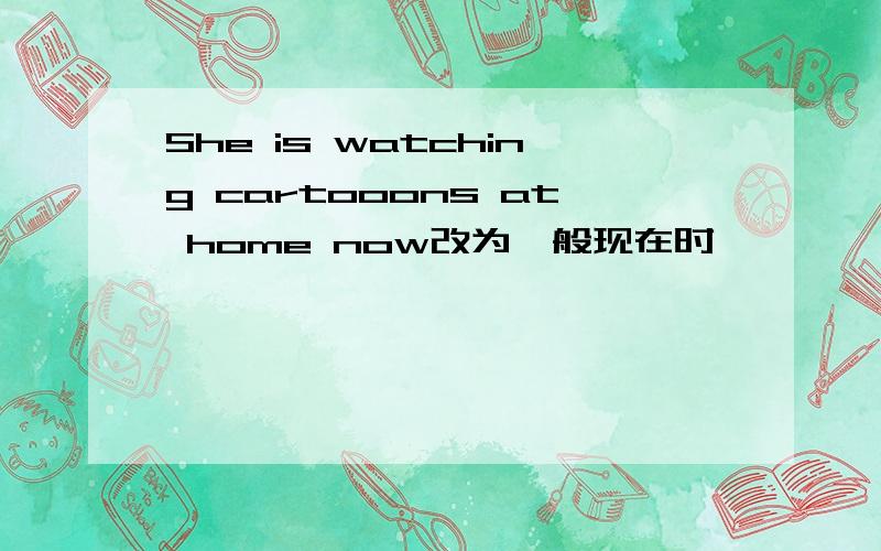 She is watching cartooons at home now改为一般现在时