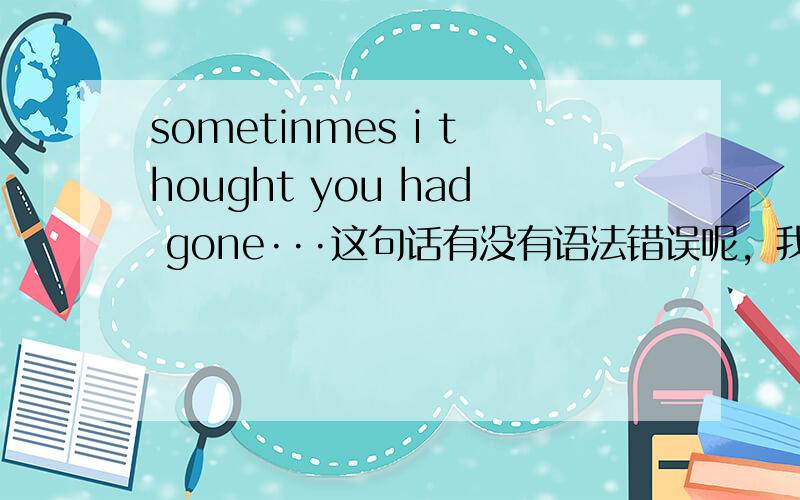 sometinmes i thought you had gone···这句话有没有语法错误呢，我想表达的意思，我时常以为你已经消失了···