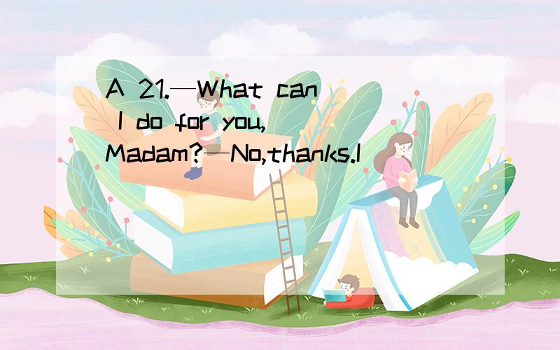 A 21.—What can I do for you,Madam?—No,thanks.I ________.A.just look for someone B.am just looking aroundC.can do it myself D.just wait for a friendA....