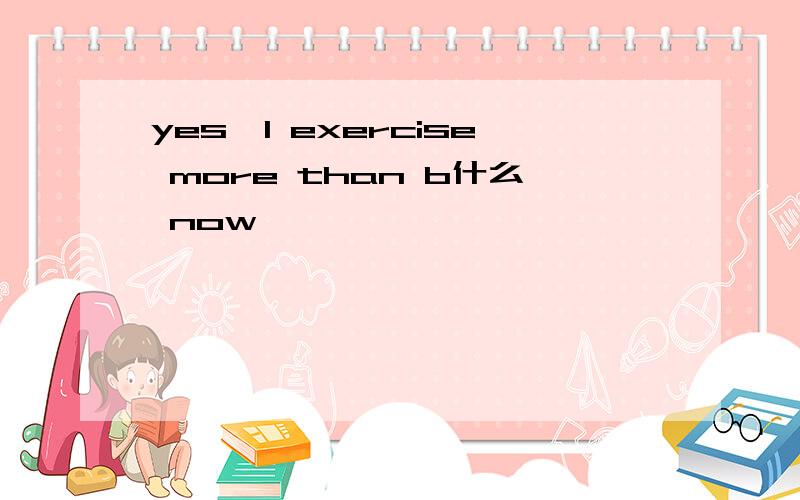 yes,l exercise more than b什么 now