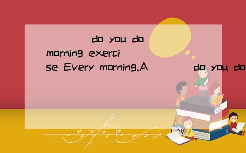 ____do you do morning exercise Every morning.A____do you do morning exercise Every morning.A.how many B.how often C.how much.D.how many times