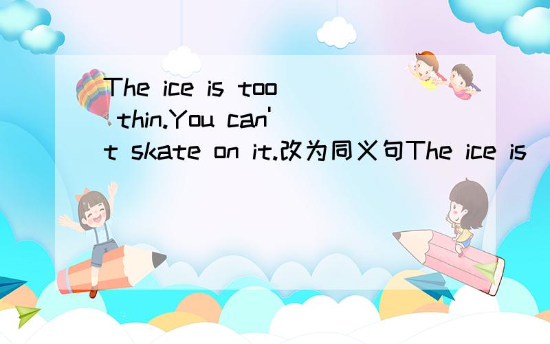 The ice is too thin.You can't skate on it.改为同义句The ice is ( )thick ( )for you to skate on it.